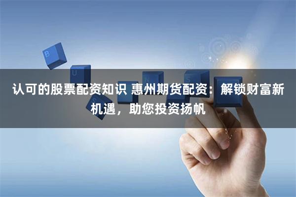 认可的股票配资知识 惠州期货配资：解锁财富新机遇，助您投资扬帆