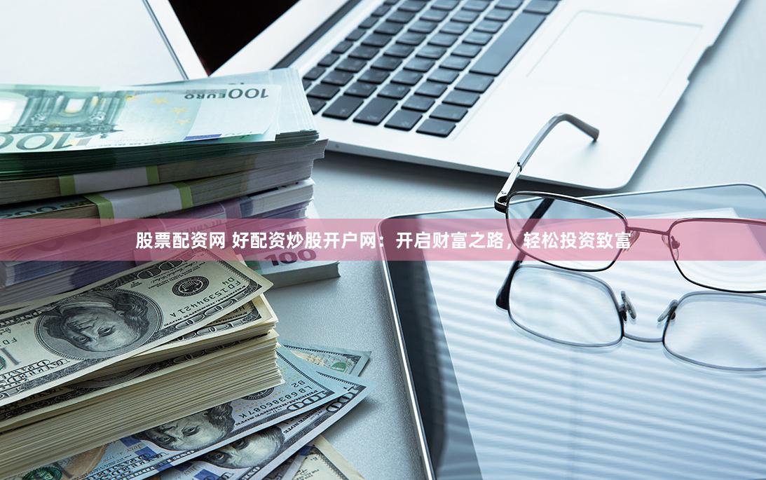 股票配资网 好配资炒股开户网：开启财富之路，轻松投资致富