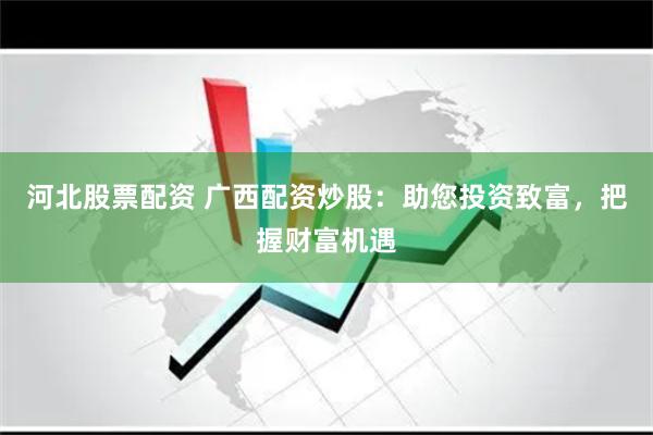 河北股票配资 广西配资炒股：助您投资致富，把握财富机遇