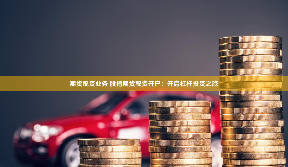 期货配资业务 股指期货配资开户：开启杠杆投资之旅