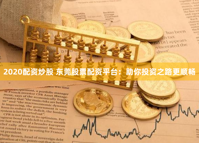 2020配资炒股 东莞股票配资平台：助你投资之路更顺畅