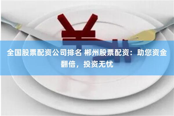 全国股票配资公司排名 郴州股票配资：助您资金翻倍，投资无忧