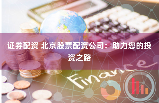 证券配资 北京股票配资公司：助力您的投资之路