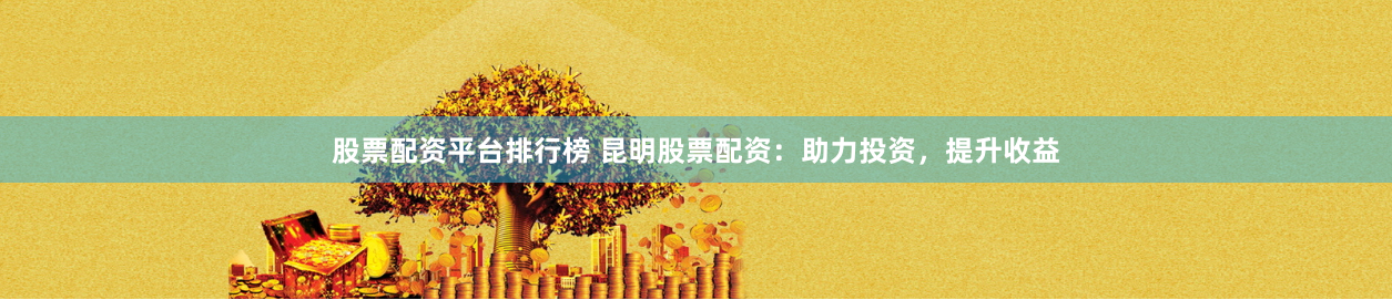 股票配资平台排行榜 昆明股票配资：助力投资，提升收益