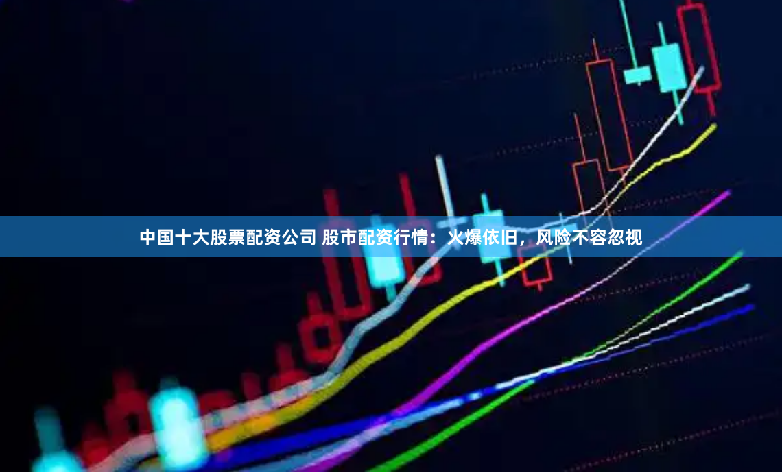 中国十大股票配资公司 股市配资行情：火爆依旧，风险不容忽视