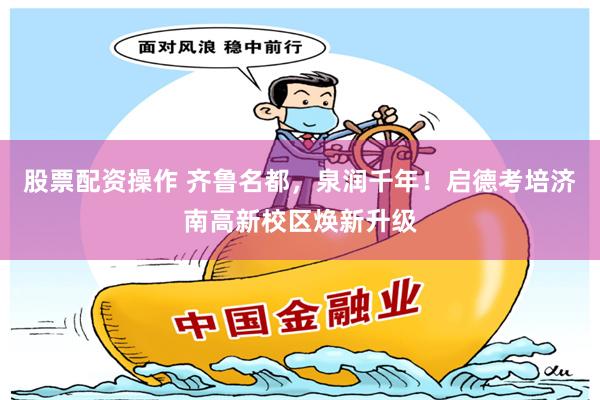 股票配资操作 齐鲁名都，泉润千年！启德考培济南高新校区焕新升级