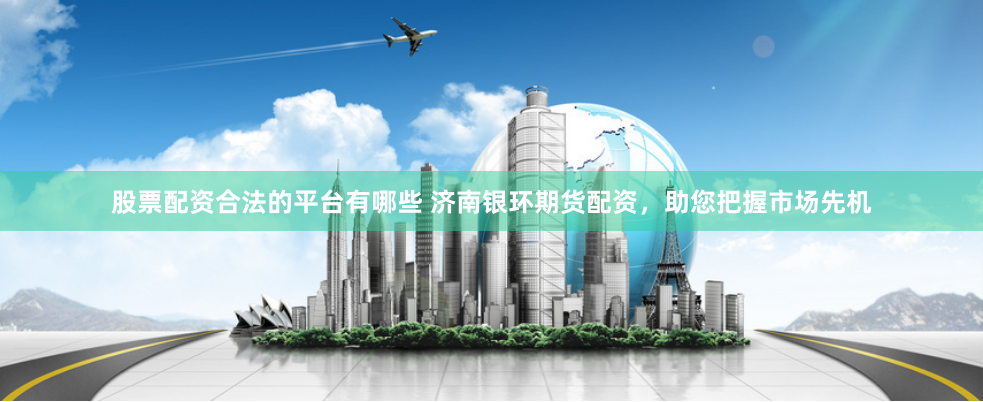 股票配资合法的平台有哪些 济南银环期货配资，助您把握市场先机