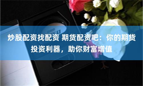 炒股配资找配资 期货配资吧：你的期货投资利器，助你财富增值