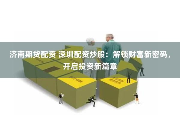 济南期货配资 深圳配资炒股：解锁财富新密码，开启投资新篇章