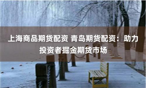 上海商品期货配资 青岛期货配资：助力投资者掘金期货市场