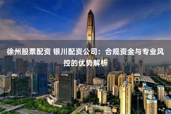 徐州股票配资 银川配资公司：合规资金与专业风控的优势解析