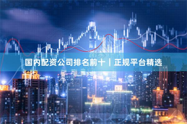 国内配资公司排名前十｜正规平台精选