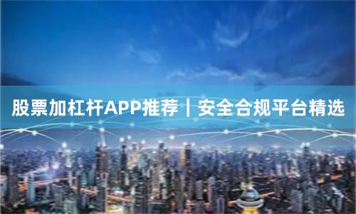 股票加杠杆APP推荐｜安全合规平台精选